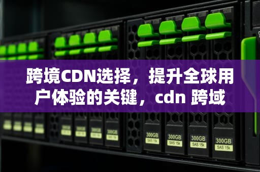 跨境CDN选择，提升全球用户体验的关键，cdn 跨域