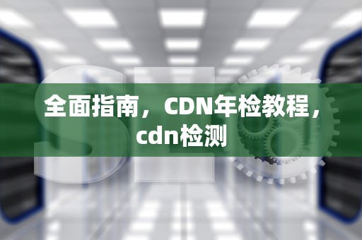 全面指南，CDN年检教程，cdn检测