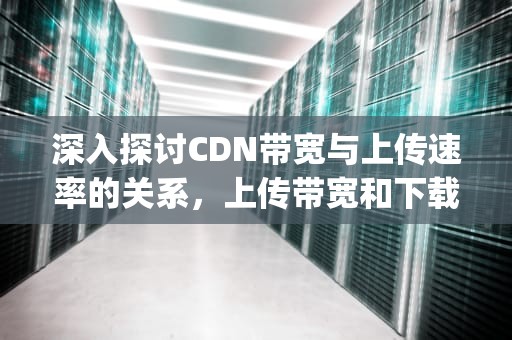 深入探讨CDN带宽与上传速率的关系，上传带宽和下载带宽多少mbps正常
