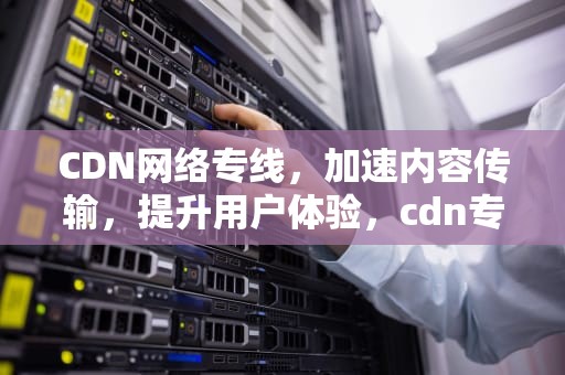 CDN网络专线，加速内容传输，提升用户体验，cdn专线采用什么方式