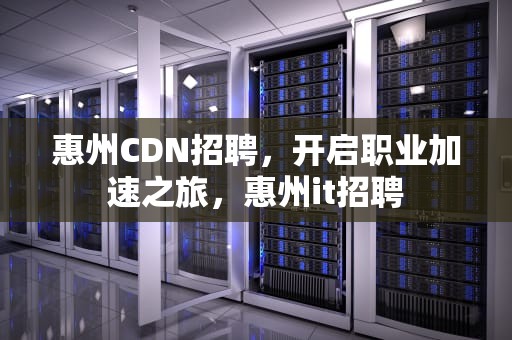 惠州CDN招聘，开启职业加速之旅，惠州it招聘