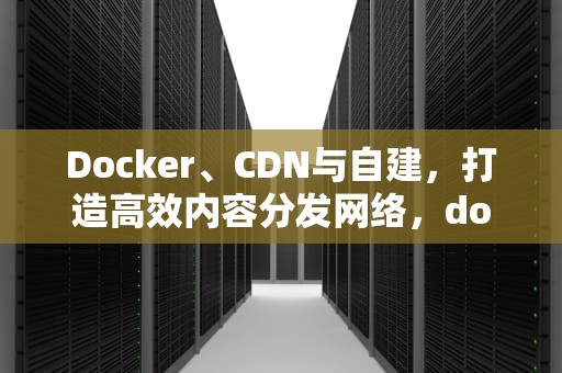 Docker、CDN与自建，打造高效内容分发网络，docker 建站