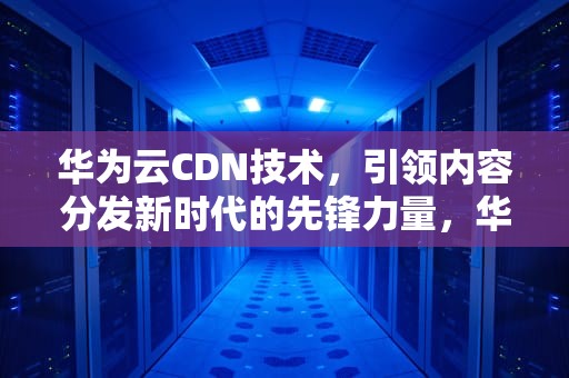 华为云CDN技术，引领内容分发新时代的先锋力量，华为cdn项目