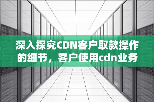 深入探究CDN客户取款操作的细节，客户使用cdn业务