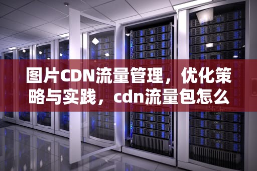 图片CDN流量管理，优化策略与实践，cdn流量包怎么使用