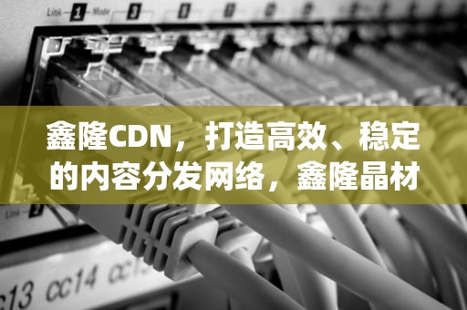 鑫隆CDN，打造高效、稳定的内容分发网络，鑫隆晶材料(新沂)有限公司