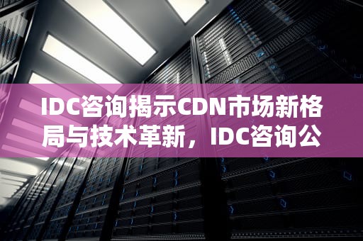 IDC咨询揭示CDN市场新格局与技术革新，IDC咨询公司