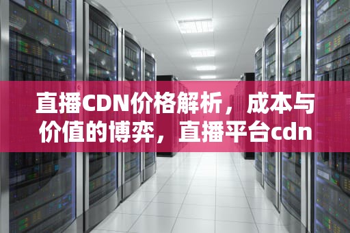 直播CDN价格解析，成本与价值的博弈，直播平台cdn费用