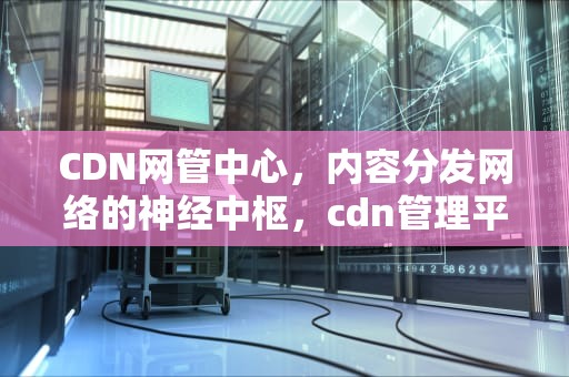 CDN网管中心，内容分发网络的神经中枢，cdn管理平台