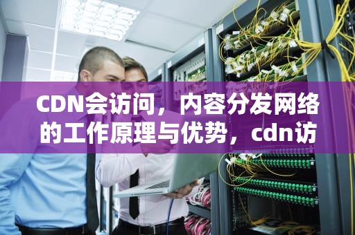 CDN会访问，内容分发网络的工作原理与优势，cdn访问原理