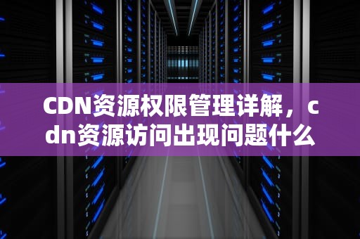 CDN资源权限管理详解，cdn资源访问出现问题什么意思