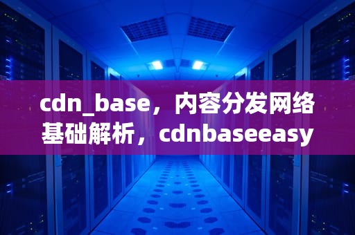 cdn_base，内容分发网络基础解析，cdnbaseeasycom
