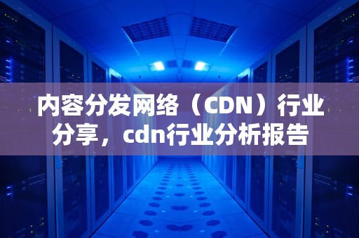 内容分发网络（CDN）行业分享，cdn行业分析报告
