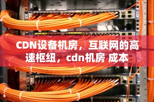 CDN设备机房，互联网的高速枢纽，cdn机房 成本