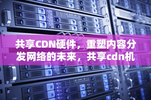共享CDN硬件，重塑内容分发网络的未来，共享cdn机器价格