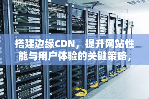 搭建边缘CDN，提升网站性能与用户体验的关键策略，搭建边缘计算平台