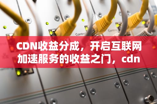 CDN收益分成，开启互联网加速服务的收益之门，cdn 收益
