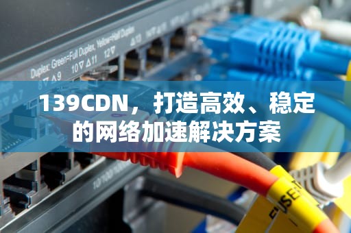 139CDN，打造高效、稳定的网络加速解决方案