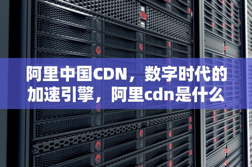 阿里中国CDN，数字时代的加速引擎，阿里cdn是什么