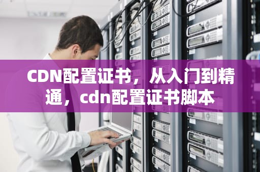 CDN配置证书，从入门到精通，cdn配置证书脚本