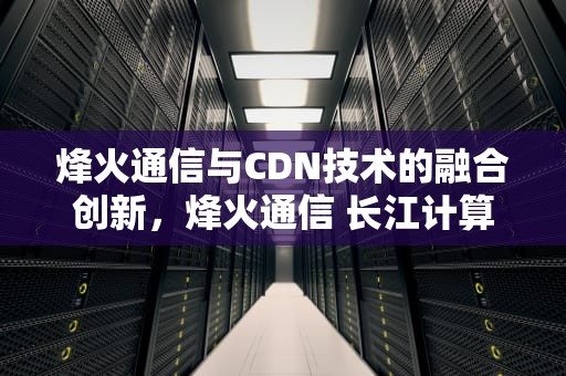 烽火通信与CDN技术的融合创新，烽火通信 长江计算 股权