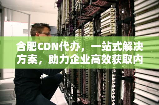 合肥CDN代办，一站式解决方案，助力企业高效获取内容分发网络业务资质，合肥代办公司