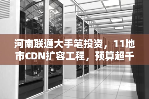河南联通大手笔投资，11地市CDN扩容工程，预算超千万