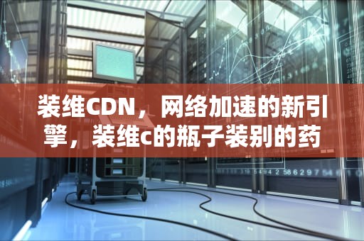 装维CDN，网络加速的新引擎，装维c的瓶子装别的药