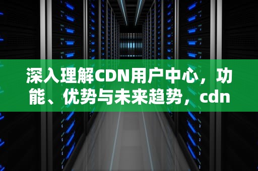 深入理解CDN用户中心，功能、优势与未来趋势，cdn账号