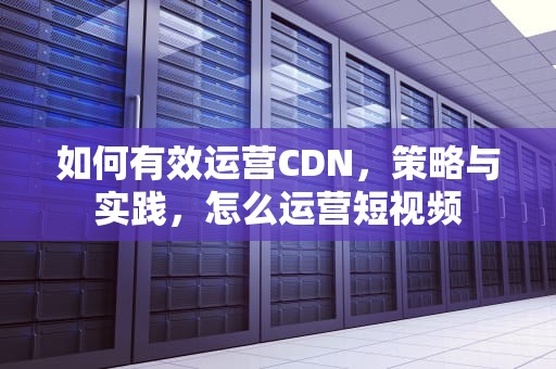 如何有效运营CDN，策略与实践，怎么运营短视频