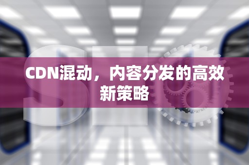 CDN混动，内容分发的高效新策略