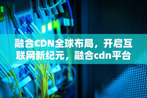 融合CDN全球布局，开启互联网新纪元，融合cdn平台源码