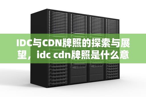 IDC与CDN牌照的探索与展望，idc cdn牌照是什么意思