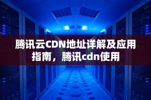 腾讯云CDN地址详解及应用指南，腾讯cdn使用
