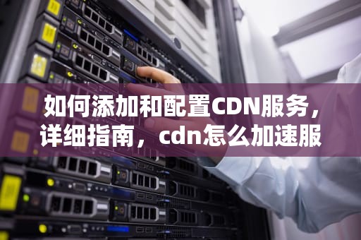 如何添加和配置CDN服务，详细指南，cdn怎么加速服务器