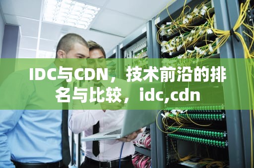 IDC与CDN，技术前沿的排名与比较，idc,cdn