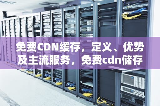 免费CDN缓存，定义、优势及主流服务，免费cdn储存