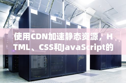 使用CDN加速静态资源，HTML、CSS和JavaScript的最佳实践