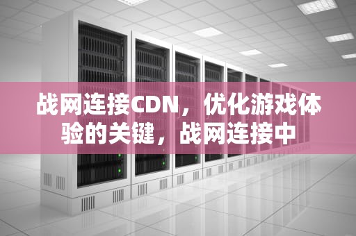战网连接CDN，优化游戏体验的关键，战网连接中