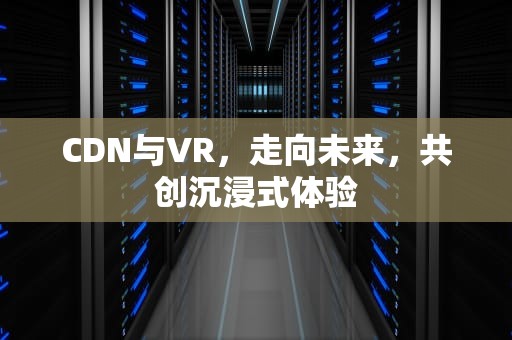CDN与VR，走向未来，共创沉浸式体验