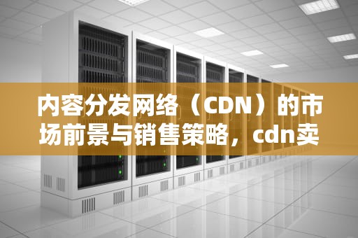 内容分发网络（CDN）的市场前景与销售策略，cdn卖给谁价格高联系方式