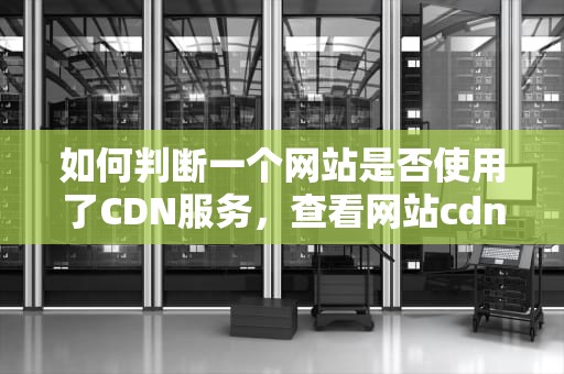 如何判断一个网站是否使用了CDN服务，查看网站cdn