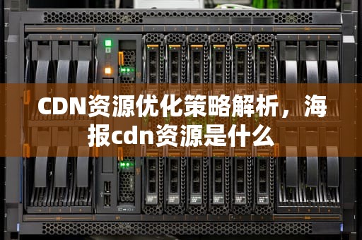CDN资源优化策略解析，海报cdn资源是什么