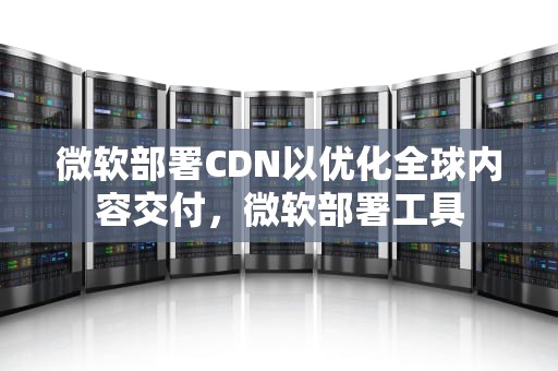 微软部署CDN以优化全球内容交付，微软部署工具