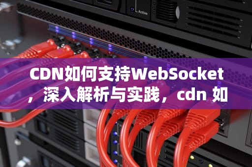CDN如何支持WebSocket，深入解析与实践，cdn 如何加速国外网站