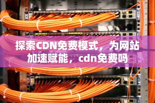 探索CDN免费模式，为网站加速赋能，cdn免费吗