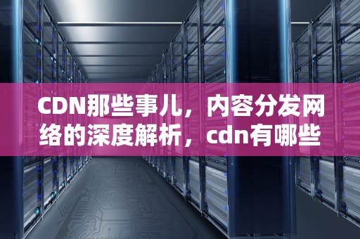 CDN那些事儿，内容分发网络的深度解析，cdn有哪些