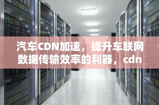 汽车CDN加速，提升车联网数据传输效率的利器，cdn加速原理图解