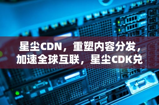 星尘CDN，重塑内容分发，加速全球互联，星尘CDK兑换码2023最新