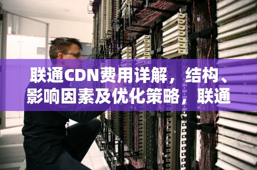 联通CDN费用详解，结构、影响因素及优化策略，联通 cdn